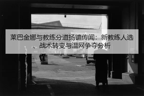 莱巴金娜与教练分道扬镳传闻：新教练人选、战术转变与温网争夺分析